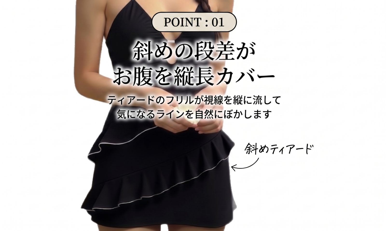 POINT:01 斜めの段差がお腹を縦長カバー